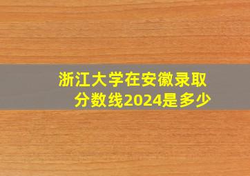 浙江大学在安徽录取分数线2024是多少