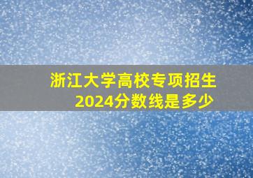 浙江大学高校专项招生2024分数线是多少