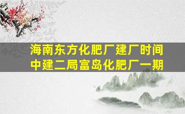 海南东方化肥厂建厂时间中建二局富岛化肥厂一期