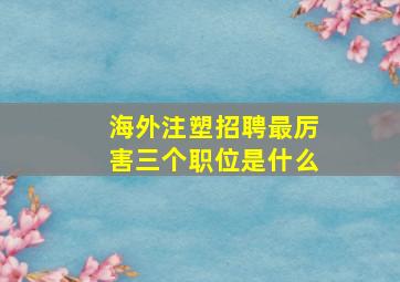 海外注塑招聘最厉害三个职位是什么