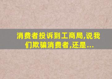 消费者投诉到工商局,说我们欺骗消费者,还是...