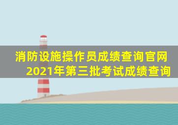 消防设施操作员成绩查询官网2021年第三批考试成绩查询