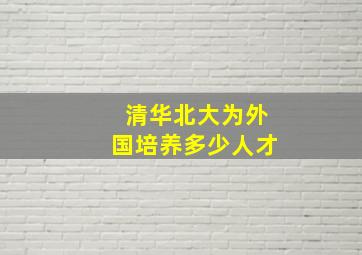 清华北大为外国培养多少人才