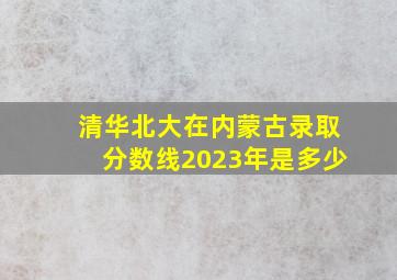 清华北大在内蒙古录取分数线2023年是多少