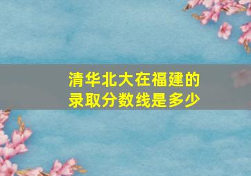 清华北大在福建的录取分数线是多少