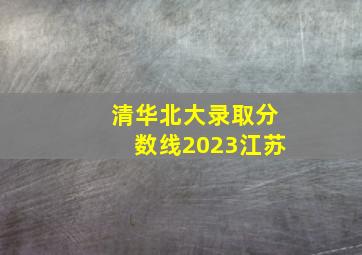 清华北大录取分数线2023江苏