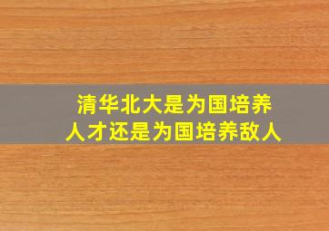 清华北大是为国培养人才还是为国培养敌人