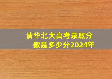 清华北大高考录取分数是多少分2024年