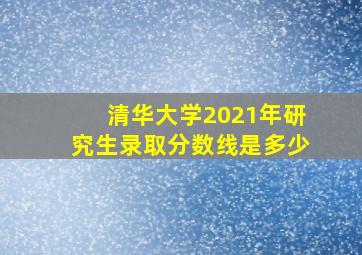 清华大学2021年研究生录取分数线是多少