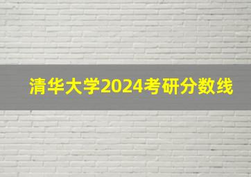 清华大学2024考研分数线