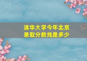 清华大学今年北京录取分数线是多少