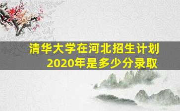 清华大学在河北招生计划2020年是多少分录取