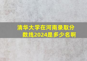 清华大学在河南录取分数线2024是多少名啊