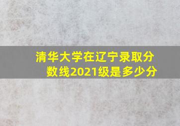 清华大学在辽宁录取分数线2021级是多少分