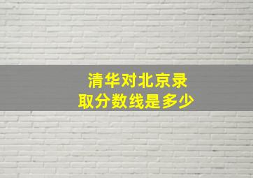 清华对北京录取分数线是多少