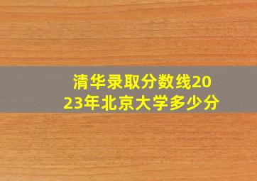 清华录取分数线2023年北京大学多少分