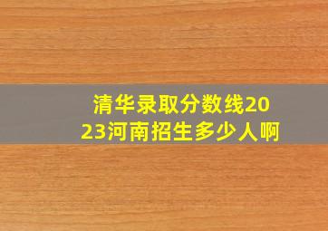 清华录取分数线2023河南招生多少人啊