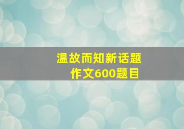 温故而知新话题作文600题目