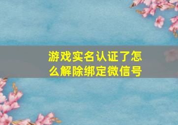 游戏实名认证了怎么解除绑定微信号