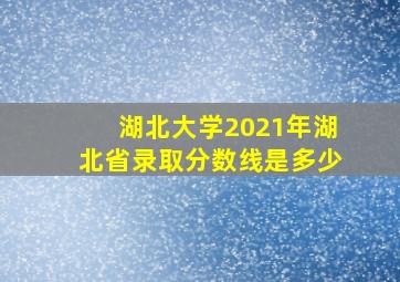 湖北大学2021年湖北省录取分数线是多少