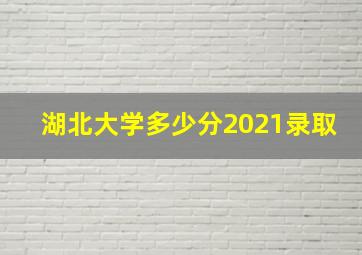 湖北大学多少分2021录取