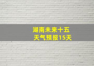 湖南未来十五天气预报15天