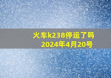 火车k238停运了吗2024年4月20号