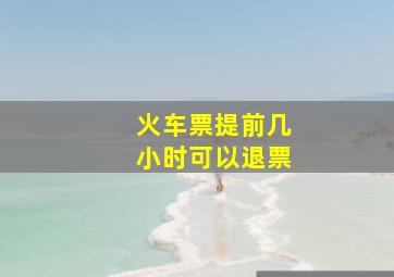 火车票提前几小时可以退票