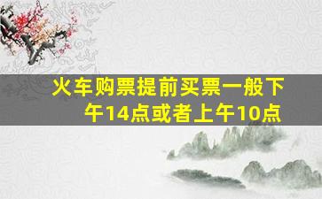 火车购票提前买票一般下午14点或者上午10点