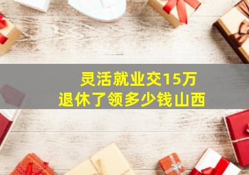 灵活就业交15万退休了领多少钱山西