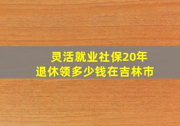 灵活就业社保20年退休领多少钱在吉林市