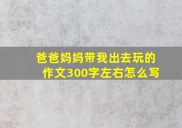 爸爸妈妈带我出去玩的作文300字左右怎么写