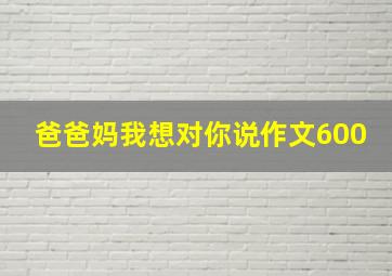 爸爸妈我想对你说作文600