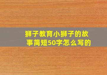 狮子教育小狮子的故事简短50字怎么写的