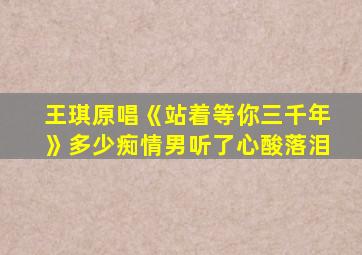 王琪原唱《站着等你三千年》多少痴情男听了心酸落泪