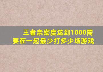 王者亲密度达到1000需要在一起最少打多少场游戏