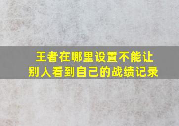 王者在哪里设置不能让别人看到自己的战绩记录