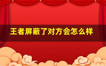 王者屏蔽了对方会怎么样