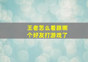 王者怎么看跟哪个好友打游戏了