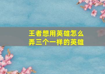 王者想用英雄怎么弄三个一样的英雄