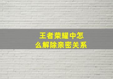 王者荣耀中怎么解除亲密关系