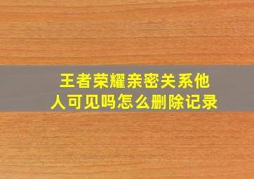 王者荣耀亲密关系他人可见吗怎么删除记录