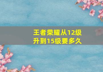 王者荣耀从12级升到15级要多久