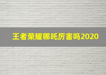 王者荣耀哪吒厉害吗2020