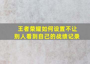 王者荣耀如何设置不让别人看到自己的战绩记录