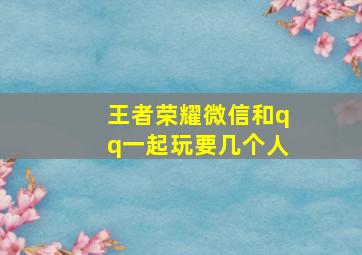 王者荣耀微信和qq一起玩要几个人