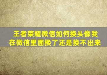 王者荣耀微信如何换头像我在微信里面换了还是换不出来