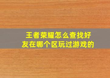 王者荣耀怎么查找好友在哪个区玩过游戏的