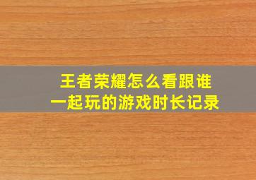 王者荣耀怎么看跟谁一起玩的游戏时长记录