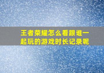 王者荣耀怎么看跟谁一起玩的游戏时长记录呢